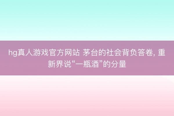 hg真人游戏官方网站 茅台的社会背负答卷, 重新界说“一瓶酒”的分量