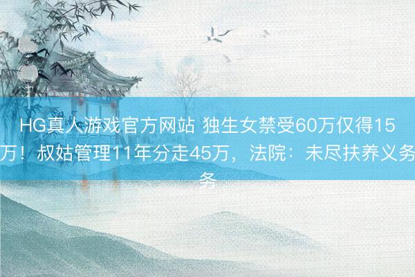 HG真人游戏官方网站 独生女禁受60万仅得15万!叔姑管理11年分走45万,法院:未尽扶养义务