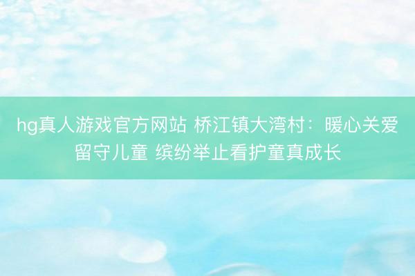 hg真人游戏官方网站 桥江镇大湾村:暖心关爱留守儿童 缤纷举止看护童真成长