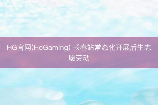 HG官网(HoGaming) 长春站常态化开展后生志愿劳动